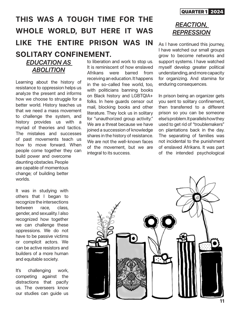 THIS WAS A TOUGH TIME FOR THE WHOLE WORLD, BUT HERE IT WAS LIKE THE ENTIRE PRISON WAS IN SOLITARY CONFINEMENT.  EDUCATION AS ABOLITION  Leaning about the history of resistance to oppression helps us analyze the present and informs how we choose to struggle for a better world. History teaches us that we need a mass movement to challenge the system, and history ~provides us with a myriad of theories and tactics. The mistakes and successes of past movements teach us how to move forward. When people come together they can build power and overcome daunting obstacles. People  are capable of momentous change; of building better worlds.  It was in studying with others that | began to recognize the intersections between race,  class, gender, and sexuality. | also recognized how together we can challenge these oppressions. We do not have to be passive victims or complicit actors. We can be active resistors and builders of a more human and equitable society.  Its  challenging  work, competing against ~ the distractions  that pacify us. The overseers know our studies can guide us  to liberation and work to stop us. It is reminiscent of how enslaved Afrikans  were barred  from receiving an education. It happens in the so-called free world, too, withpoliticians banning books on Black history and LGBTQIA+ folks. In here guards censor out mail, blocking books and other literature. They lock us in solitary for "unauthorized group activity” We are a threat because we have joined a succession of knowledge shares in the history of resistance. We are not the well-known faces of the movement, but we are integral toits success.  QUARTER 1 EXFY]  REACTION, REPRESSION  As | have continued this journey, I have watched our small groups grow to become networks and support systems. | have watched myself develop greater political understanding,and more capacity for organizing. And stamina for enduring consequences  In prison being an organizer gets you sent to solitary confinement, then transferred to a different prison so you can be someone else’sproblem.itparallelshowthey used to get rid of “troublemakers” on plantations back in the day. The separating of families was not incidental to the punishment of enslaved Afrikans. It was part of the intended psychological  